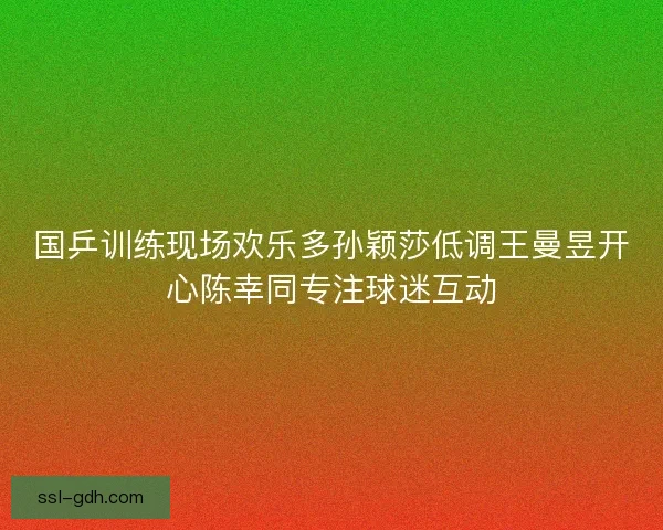 国乒训练现场欢乐多孙颖莎低调王曼昱开心陈幸同专注球迷互动