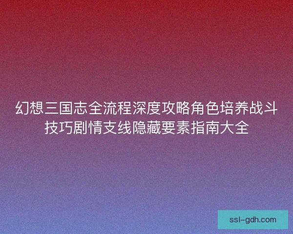 幻想三国志全流程深度攻略角色培养战斗技巧剧情支线隐藏要素指南大全