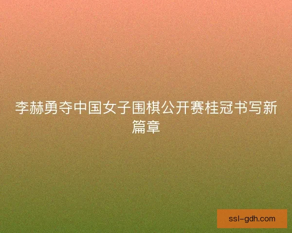 李赫勇夺中国女子围棋公开赛桂冠书写新篇章