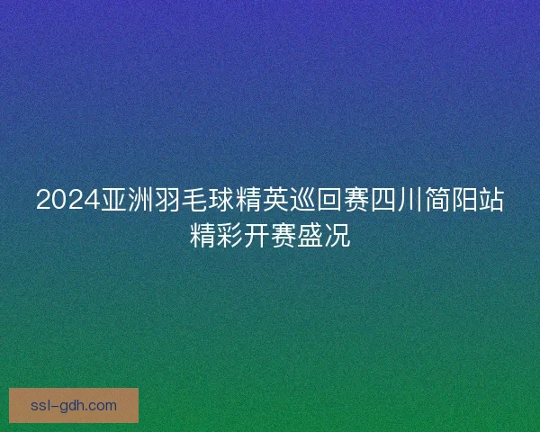 2024亚洲羽毛球精英巡回赛四川简阳站精彩开赛盛况 2024亚洲羽毛球精英巡回赛四川简阳站精彩开赛盛况