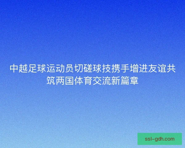 中越足球运动员切磋球技携手增进友谊共筑两国体育交流新篇章