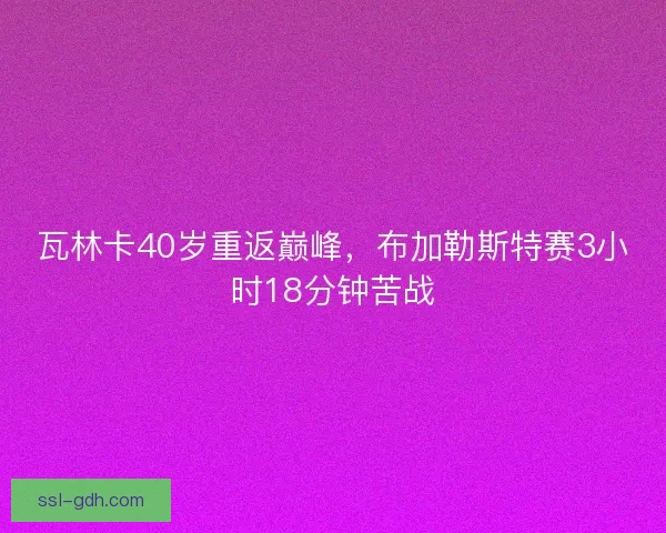 瓦林卡40岁重返巅峰,布加勒斯特赛3小时18分钟苦战 瓦林卡40岁重返巅峰,布加勒斯特赛3小时18分钟苦战
