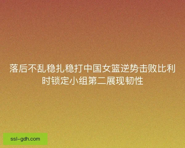 落后不乱稳扎稳打中国女篮逆势击败比利时锁定小组第二展现韧性 落后不乱稳扎稳打中国女篮逆势击败比利时锁定小组第二展现韧性