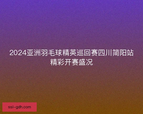 2024亚洲羽毛球精英巡回赛四川简阳站精彩开赛盛况