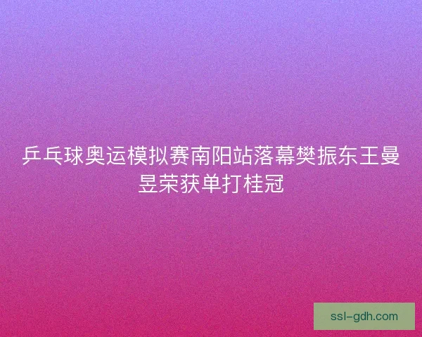 乒乓球奥运模拟赛南阳站落幕樊振东王曼昱荣获单打桂冠