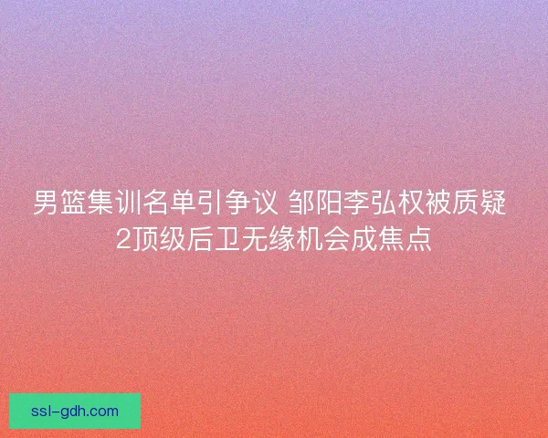 男篮集训名单引争议 邹阳李弘权被质疑 2顶级后卫无缘机会成焦点
