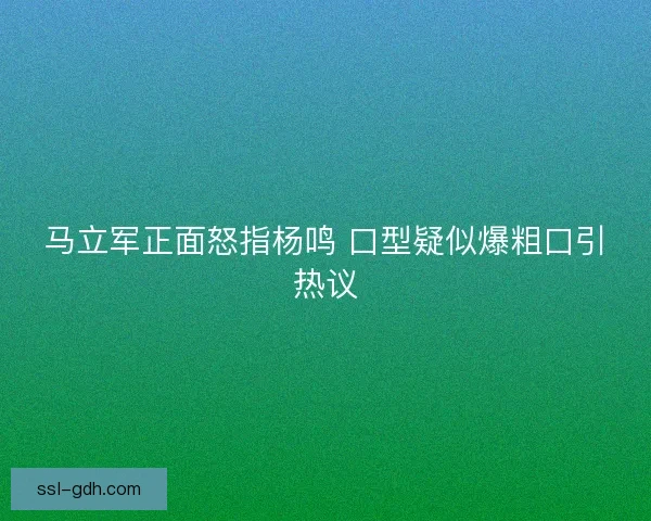 马立军正面怒指杨鸣 口型疑似爆粗口引热议 马立军正面怒指杨鸣 口型疑似爆粗口引热议