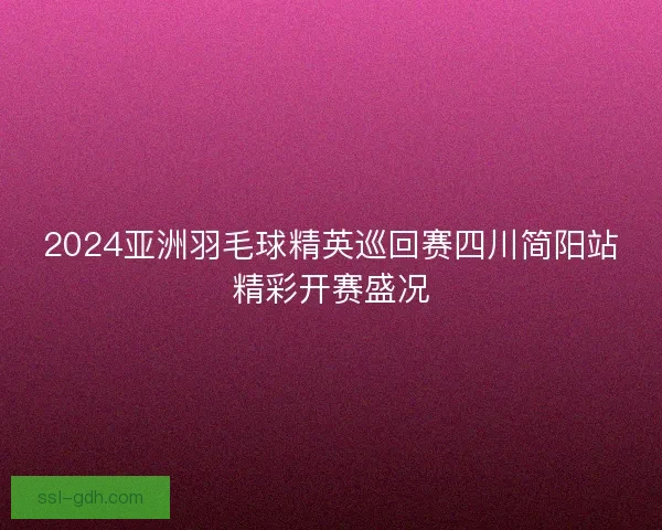 2024亚洲羽毛球精英巡回赛四川简阳站精彩开赛盛况