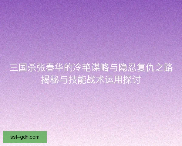 三国杀张春华的冷艳谋略与隐忍复仇之路揭秘与技能战术运用探讨