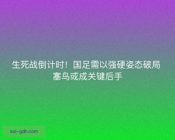 生死战倒计时！国足需以强硬姿态破局 塞鸟或成关键后手