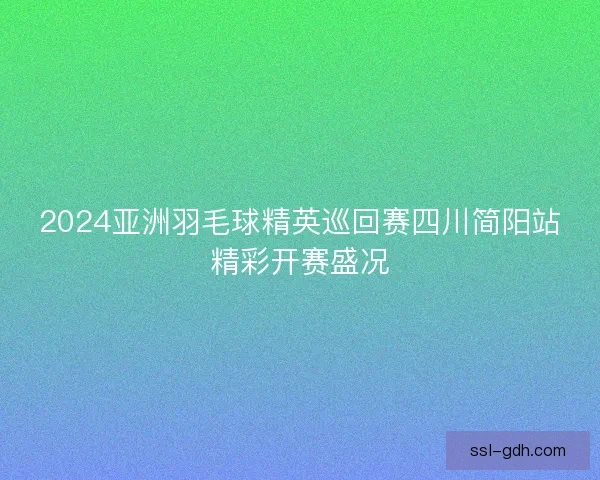2024亚洲羽毛球精英巡回赛四川简阳站精彩开赛盛况