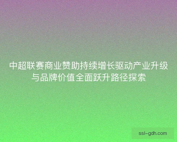 中超联赛商业赞助持续增长驱动产业升级与品牌价值全面跃升路径探索 中超联赛商业赞助持续增长驱动产业升级与品牌价值全面跃升路径探索