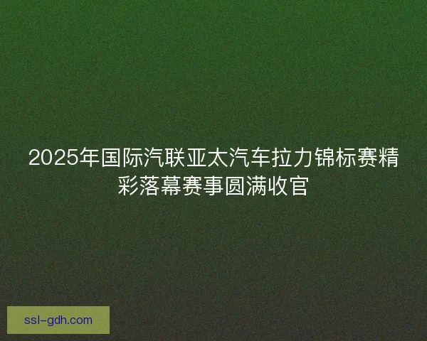 2025年国际汽联亚太汽车拉力锦标赛精彩落幕赛事圆满收官