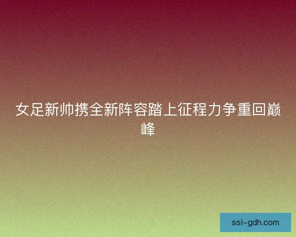 女足新帅携全新阵容踏上征程力争重回巅峰